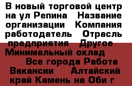 В новый торговой центр на ул Репина › Название организации ­ Компания-работодатель › Отрасль предприятия ­ Другое › Минимальный оклад ­ 10 000 - Все города Работа » Вакансии   . Алтайский край,Камень-на-Оби г.